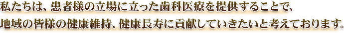 私たちは、患者様の立場に立った歯科医療を提供することで、地域の皆様の健康維持、健康長寿に貢献していきたいと考えております。