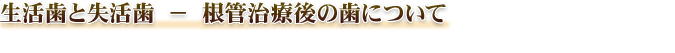 生活歯と失活歯 − 根管治療後の歯について