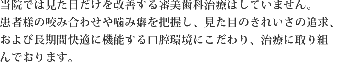 当院では見た目だけを治す審美治療はしていません。咬み合わせや噛み癖を把握し、見た目のきれいさ、長期間快適に機能する口腔環境にこだわった治療をしております。